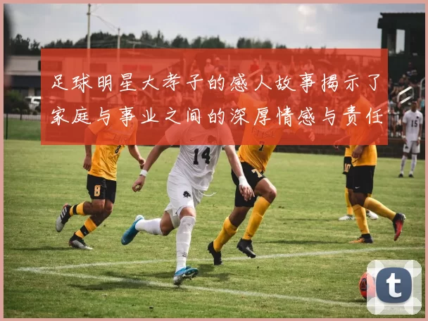 足球明星大孝子的感人故事揭示了家庭与事业之间的深厚情感与责任感