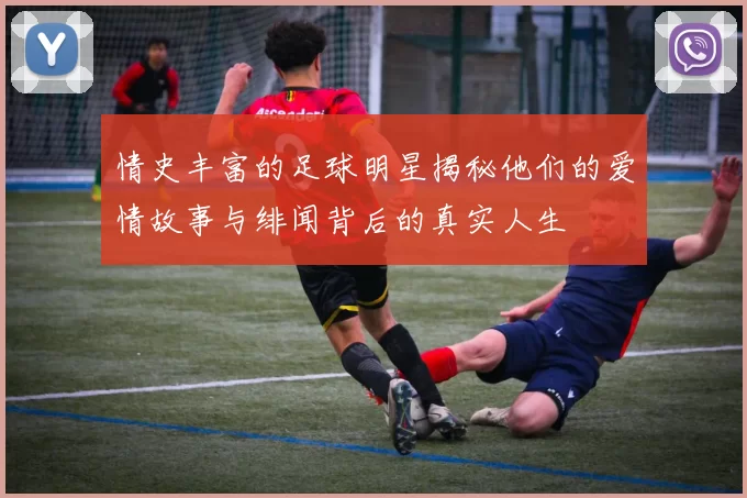 情史丰富的足球明星揭秘他们的爱情故事与绯闻背后的真实人生