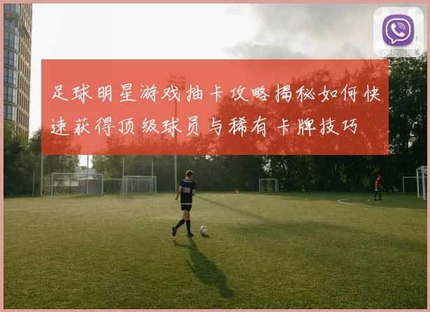 足球明星游戏抽卡攻略揭秘如何快速获得顶级球员与稀有卡牌技巧