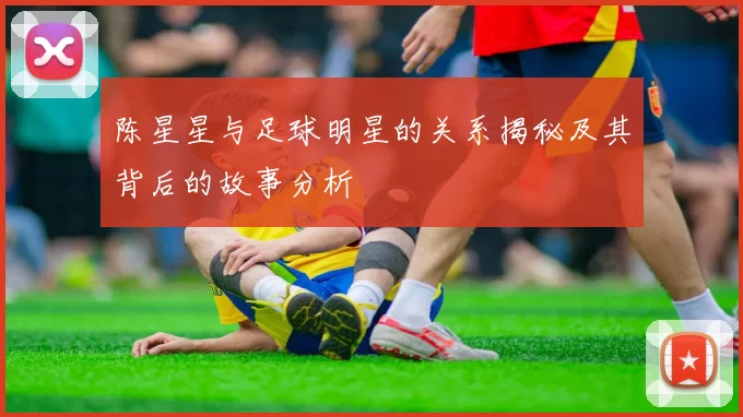 陈星星与足球明星的关系揭秘及其背后的故事分析