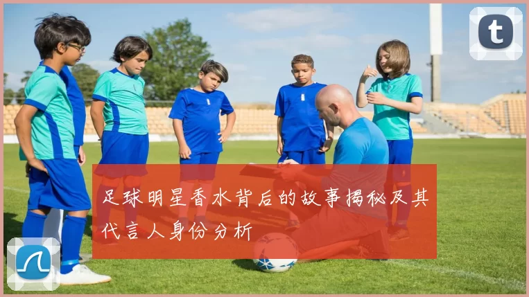 足球明星香水背后的故事揭秘及其代言人身份分析