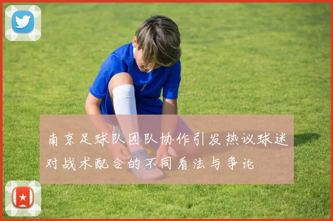 南京足球队团队协作引发热议球迷对战术配合的不同看法与争论