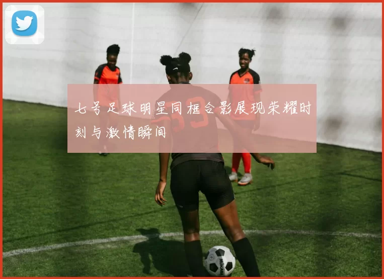 七号足球明星同框合影展现荣耀时刻与激情瞬间