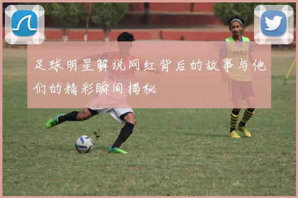 足球明星解说网红背后的故事与他们的精彩瞬间揭秘