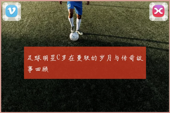 足球明星C罗在曼联的岁月与传奇故事回顾