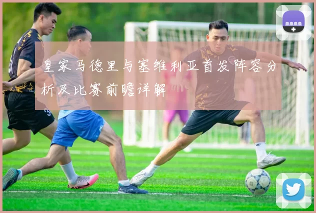 皇家马德里与塞维利亚首发阵容分析及比赛前瞻详解