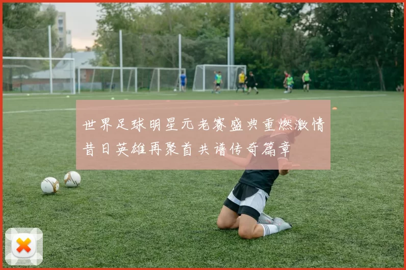 世界足球明星元老赛盛典重燃激情昔日英雄再聚首共谱传奇篇章