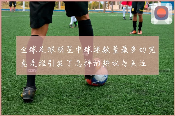 全球足球明星中球迷数量最多的究竟是谁引发了怎样的热议与关注