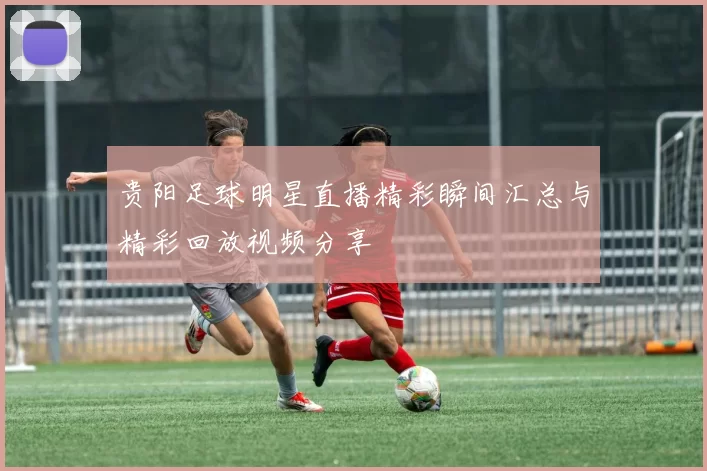 贵阳足球明星直播精彩瞬间汇总与精彩回放视频分享