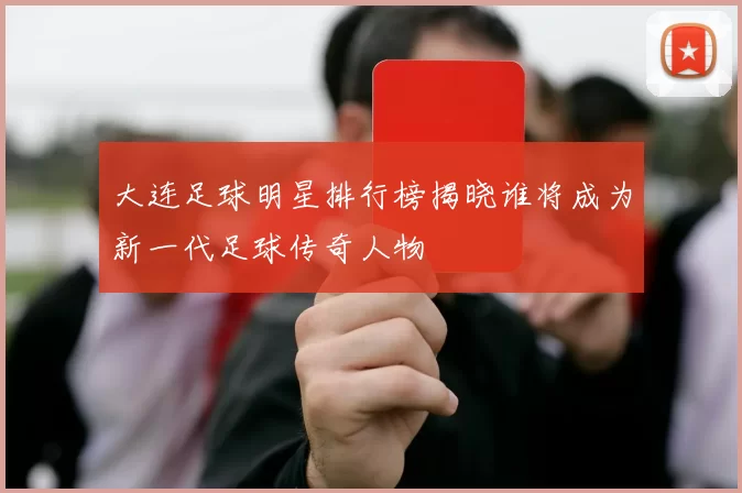 大连足球明星排行榜揭晓谁将成为新一代足球传奇人物