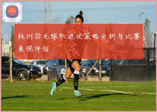 杭州羽毛球队进攻策略分析与比赛表现评估