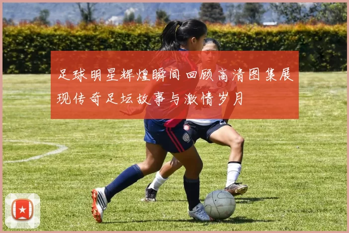 足球明星辉煌瞬间回顾高清图集展现传奇足坛故事与激情岁月