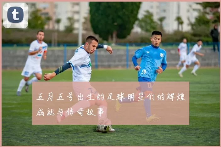 五月五号出生的足球明星们的辉煌成就与传奇故事