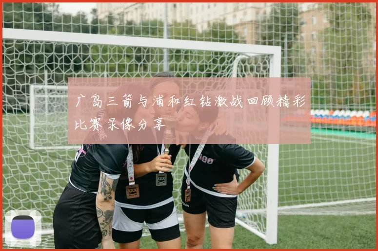 广岛三箭与浦和红钻激战回顾精彩比赛录像分享