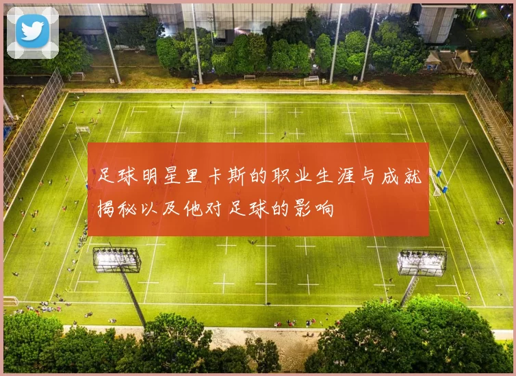 足球明星里卡斯的职业生涯与成就揭秘以及他对足球的影响