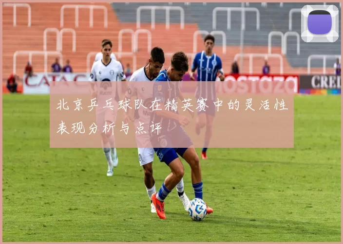 北京乒乓球队在精英赛中的灵活性表现分析与点评